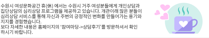  수원시 여성문화공간 휴(休) 에서는 수원시 거주 여성분들에게 개인상담과 집단상담의 심리상담 프로그램을 제공하고 있습니다. 개관이래 많은 분들이 심리상담 서비스를 통해 자신과 주변의 긍정적인 변화를 만들어가는 용기와 지지를 경험했습니다. 보다 자세한 내용은 홈페이지의 ‘참여마당->상담후기’를 방문하셔서 확인하시기 바랍니다. 